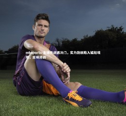 mksports-主场作战遇冷门，实力劲旅陷入尴尬境地，主场迎战