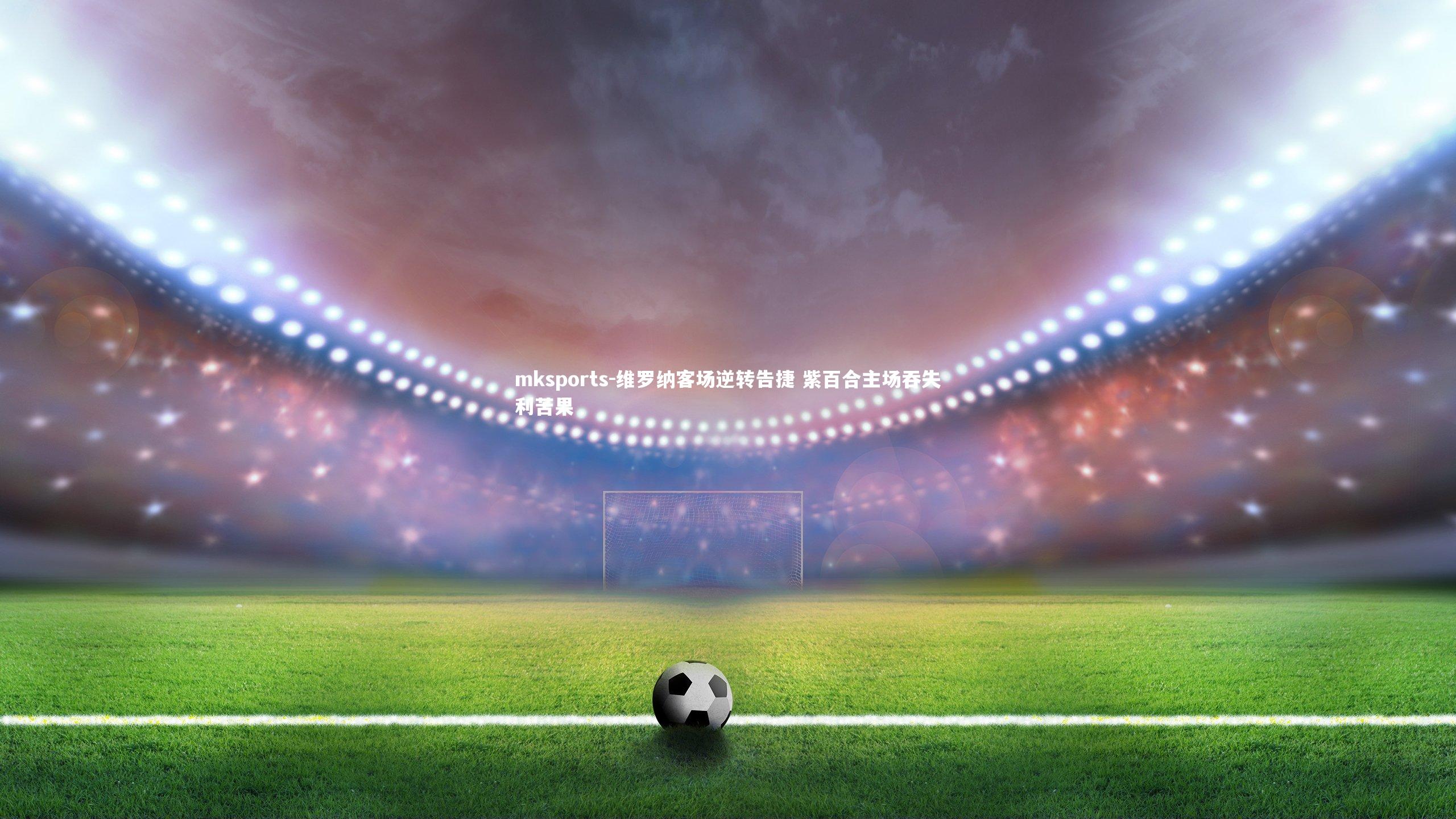 mksports-维罗纳客场逆转告捷 紫百合主场吞失利苦果-第1张图片-mksports mksports-维罗纳客场逆转告捷 紫百合主场吞失利苦果-第1张图片-mksports